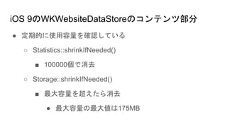 iOS 9のWKWebsiteDataStoreのコンテンツ部分
● 定期的に使用容量を確認している
○ Statistics::shrinkIfNeeded()
■ 100000個で消去
○ Storage::shrinkIfNeeded()
■ 最大容量を超えたら消去
● 最大容量の最大値は175MB
 