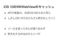 iOS 10のWKWebViewのキャッシュ
● APIや実装は、ほぼiOS 9のものと同じ
● しかしiOS 10ではどんどん肥大化していく
● ソースを追ってみたが調べきれず
● 肥大化するのはおそらくバグ
 
