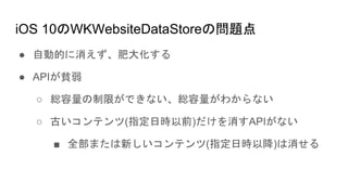iOS 10のWKWebsiteDataStoreの問題点
● 自動的に消えず、肥大化する
● APIが貧弱
○ 総容量の制限ができない、総容量がわからない
○ 古いコンテンツ(指定日時以前)だけを消すAPIがない
■ 全部または新しいコンテンツ(指定日時以降)は消せる
 