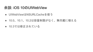 余談: iOS 10のUIWebView
● UIWebViewはNSURLCacheを使う
● 10.0、10.1、10.2は容量制限がなく、無尽蔵に増える
● 10.3では修正されている
 
