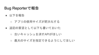 Bug Reporterで報告
● 以下を報告
○ アプリの使用サイズが肥大化する
● 追記の要望として以下も書いておいた
○ 古いキャッシュを消すAPIがほしい
○ 最大のサイズを指定できるようにしてほしい
 