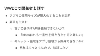 WWDCで開発者と話す
● アプリの使用サイズが肥大化することを説明
● 要望を伝えた
○ 古いのを消すAPIを追加できないか?
■ 「blobs以外も一貫性を保とうとすると難しい」
○ キャッシュ領域をアプリ領域から除外できないか?
■ それはもっともなので、検討したい
 