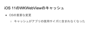 iOS 11のWKWebViewのキャッシュ
● OSの重要な変更
○ キャッシュがアプリの使用サイズに含まれなくなった
 