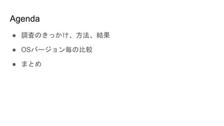 Agenda
● 調査のきっかけ、方法、結果
● OSバージョン毎の比較
● まとめ
 