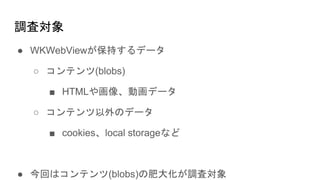 調査対象
● WKWebViewが保持するデータ
○ コンテンツ(blobs)
■ HTMLや画像、動画データ
○ コンテンツ以外のデータ
■ cookies、local storageなど
● 今回はコンテンツ(blobs)の肥大化が調査対象
 