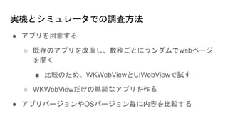 実機とシミュレータでの調査方法
● アプリを用意する
○ 既存のアプリを改造し、数秒ごとにランダムでwebページ
を開く
■ 比較のため、WKWebViewとUIWebViewで試す
○ WKWebViewだけの単純なアプリを作る
● アプリバージョンやOSバージョン毎に内容を比較する
 