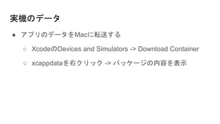 実機のデータ
● アプリのデータをMacに転送する
○ XcodeのDevices and Simulators -> Download Container
○ xcappdataを右クリック -> パッケージの内容を表示
 