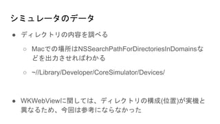 シミュレータのデータ
● ディレクトリの内容を調べる
○ Macでの場所はNSSearchPathForDirectoriesInDomainsな
どを出力させればわかる
○ ~//Library/Developer/CoreSimulator/Devices/
● WKWebViewに関しては、ディレクトリの構成(位置)が実機と
異なるため、今回は参考にならなかった
 