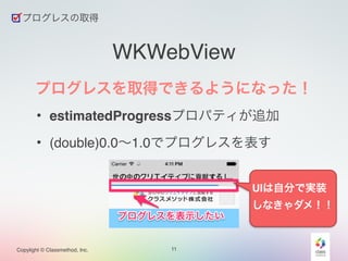 Copylight © Classmethod, Inc. 
WKWebView 
プログレスを取得できるようになった！! 
• estimatedProgressプロパティが追加! 
• (double)0.0～1.0でプログレスを表す 
11 
プログレスの取得 
UIは自分で実装 
しなきゃダメ！！ 
 