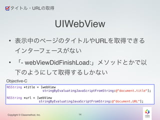 タイトル・URLの取得 
Copylight © Classmethod, Inc. 
UIWebView 
• 表示中のページのタイトルやURLを取得できる 
インターフェースがない! 
• 「- webViewDidFinishLoad:」メソッドとかで以 
下のようにして取得するしかない 
14 
NSString *title = [webView 
stringByEvaluatingJavaScriptFromString:@"document.title"]; 
! 
NSString *url = [webView 
stringByEvaluatingJavaScriptFromString:@"document.URL"]; 
Objective-C 
 