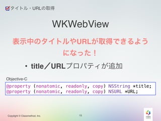 Objective-C 
Copylight © Classmethod, Inc. 
WKWebView 
表示中のタイトルやURLが取得できるよう 
になった！! 
• title／URLプロパティが追加 
15 
タイトル・URLの取得 
@property (nonatomic, readonly, copy) NSString *title; 
@property (nonatomic, readonly, copy) NSURL *URL; 
 