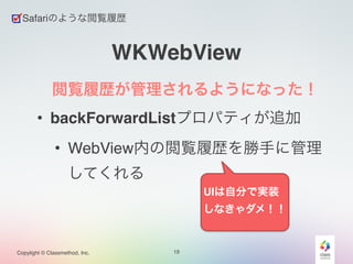 Copylight © Classmethod, Inc. 
WKWebView 
閲覧履歴が管理されるようになった！! 
• backForwardListプロパティが追加! 
• WebView内の閲覧履歴を勝手に管理 
してくれる 
19 
Safariのような閲覧履歴 
UIは自分で実装 
しなきゃダメ！！ 
 