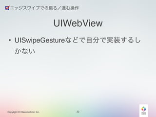 エッジスワイプでの戻る／進む操作 
UIWebView 
• UISwipeGestureなどで自分で実装するし 
かない 
Copylight © Classmethod, Inc. 22 
 