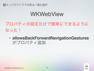 エッジスワイプでの戻る／進む操作 
Copylight © Classmethod, Inc. 
WKWebView 
プロパティの設定だけで簡単にできるように 
なった！! 
• allowsBackForwardNavigationGestures 
がプロパティ追加 
23 
 