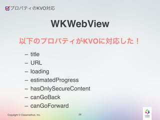 Copylight © Classmethod, Inc. 
WKWebView 
以下のプロパティがKVOに対応した！! 
– title! 
– URL! 
– loading! 
– estimatedProgress! 
– hasOnlySecureContent! 
– canGoBack! 
– canGoForward 
26 
プロパティのKVO対応 
 