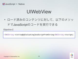 ! 
- (NSString *)stringByEvaluatingJavaScriptFromString:(NSString *)script; 
Copylight © Classmethod, Inc. 
UIWebView 
• ロード済みのコンテンツに対して、以下のメソッ 
ドでJavaScriptのコードを実行できる 
29 
JavaScript ← Native 
Objective-C 
 
