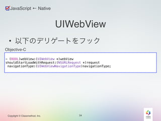 Objective-C 
Copylight © Classmethod, Inc. 
UIWebView 
• 以下のデリゲートをフック 
34 
JavaScript ← Native 
! 
- (BOOL)webView:(UIWebView *)webView 
shouldStartLoadWithRequest:(NSURLRequest *)request 
navigationType:(UIWebViewNavigationType)navigationType; 
 