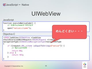 UIWebView 
JavaScript ← Native 
JavaScript 
function executeNativeCode() { 
// 任意のschemeをで呼び出す 
open("native://some”); 
Objective-C 
Copylight © Classmethod, Inc. 35 
} 
-(BOOL)webView:(UIWebView *)webView 
shouldStartLoadWithRequest:(NSURLRequest *)request 
navigationType:(UIWebViewNavigationType)navigationType 
{ 
if ([request.URL.scheme isEqualToString:@"native"]) { 
// Nativeの処理・・・ 
return NO; 
} else { 
return YES; 
} 
} 
めんどくさい・・・ 
 