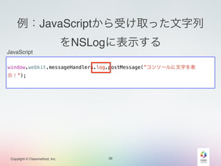 例：JavaScriptから受け取った文字列 
をNSLogに表示する 
JavaScript 
! 
window.webkit.messageHandlers.log.postMessage(”コンソールに文字を表 
示！”); 
Copylight © Classmethod, Inc. 39 
 
