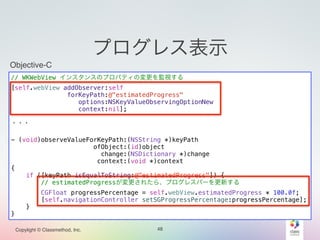 Objective-C 
// WKWebView インスタンスのプロパティの変更を監視する 
[self.webView addObserver:self 
forKeyPath:@"estimatedProgress" 
options:NSKeyValueObservingOptionNew 
context:nil]; 
! 
・・・ 
! 
- (void)observeValueForKeyPath:(NSString *)keyPath 
Copylight © Classmethod, Inc. 
プログレス表示 
ofObject:(id)object 
change:(NSDictionary *)change 
context:(void *)context 
48 
{ 
if ([keyPath isEqualToString:@"estimatedProgress"]) { 
// estimatedProgressが変更されたら、プログレスバーを更新する 
CGFloat progressPercentage = self.webView.estimatedProgress * 100.0f; 
[self.navigationController setSGProgressPercentage:progressPercentage]; 
} 
} 
 
