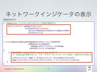 ネットワークインジケータの表示 
Objective-C 
// WKWebView インスタンスのプロパティの変更を監視する 
Copylight © Classmethod, Inc. 
51 
[self.webView addObserver:self 
forKeyPath:@"loading" 
options:NSKeyValueObservingOptionNew 
context:nil]; 
! 
・・・ 
! 
- (void)observeValueForKeyPath:(NSString *)keyPath 
ofObject:(id)object 
change:(NSDictionary *)change 
context:(void *)context 
{ 
if ([keyPath isEqualToString:@"loading"]) { 
// loadingが変更されたら、ステータスバーのインジケーターの表示・非表示を切り替える 
UIApplication *app = [UIApplication sharedApplication]; 
app.networkActivityIndicatorVisible = self.webView.loading; 
} 
} 
 