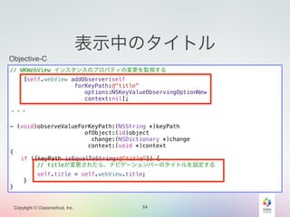 Objective-C 
// WKWebView インスタンスのプロパティの変更を監視する 
Copylight © Classmethod, Inc. 
表示中のタイトル 
54 
[self.webView addObserver:self 
forKeyPath:@"title" 
options:NSKeyValueObservingOptionNew 
context:nil]; 
! 
・・・ 
! 
- (void)observeValueForKeyPath:(NSString *)keyPath 
ofObject:(id)object 
change:(NSDictionary *)change 
context:(void *)context 
{ 
if ([keyPath isEqualToString:@"title"]) { 
// titleが変更されたら、ナビゲーションバーのタイトルを設定する 
self.title = self.webView.title; 
} 
} 
 