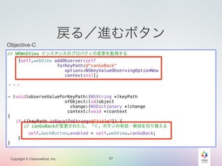 Objective-C 
// WKWebView インスタンスのプロパティの変更を監視する 
[self.webView addObserver:self 
forKeyPath:@"canGoBack" 
options:NSKeyValueObservingOptionNew 
context:nil]; 
! 
・・・ 
! 
- (void)observeValueForKeyPath:(NSString *)keyPath 
ofObject:(id)object 
change:(NSDictionary *)change 
context:(void *)context 
Copylight © Classmethod, Inc. 57 
{ 
if ([keyPath isEqualToString:@"title"]) { 
// canGoBackが変更されたら、「＜」ボタンの有効・無効を切り替える 
self.backButton.enabled = self.webView.canGoBack; 
} 
} 
戻る／進むボタン 
 