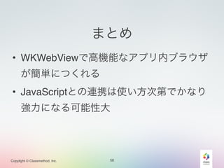 Copylight © Classmethod, Inc. 
まとめ 
• WKWebViewで高機能なアプリ内ブラウザ 
が簡単につくれる! 
• JavaScriptとの連携は使い方次第でかなり 
強力になる可能性大 
58 
 