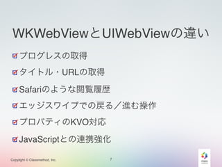 WKWebViewとUIWebViewの違い 
プログレスの取得! 
タイトル・URLの取得! 
Safariのような閲覧履歴! 
エッジスワイプでの戻る／進む操作! 
プロパティのKVO対応! 
JavaScriptとの連携強化 
Copylight © Classmethod, Inc. 
7 
 