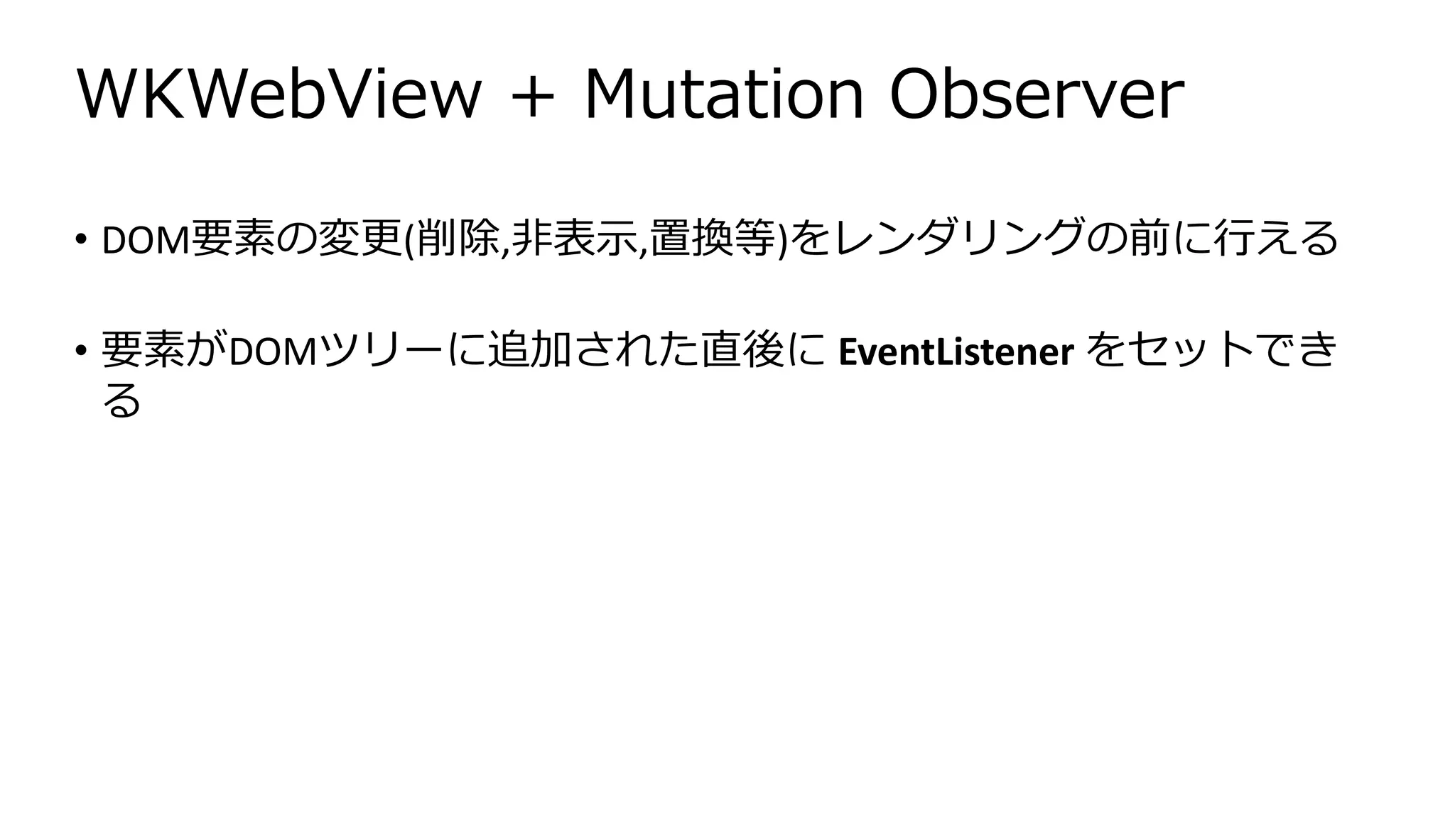 WKWebView + Mutation Observer
• DOM要素の変更(削除,非表示,置換等)をレンダリングの前に行える
• 要素がDOMツリーに追加された直後に EventListener をセットでき
る
 