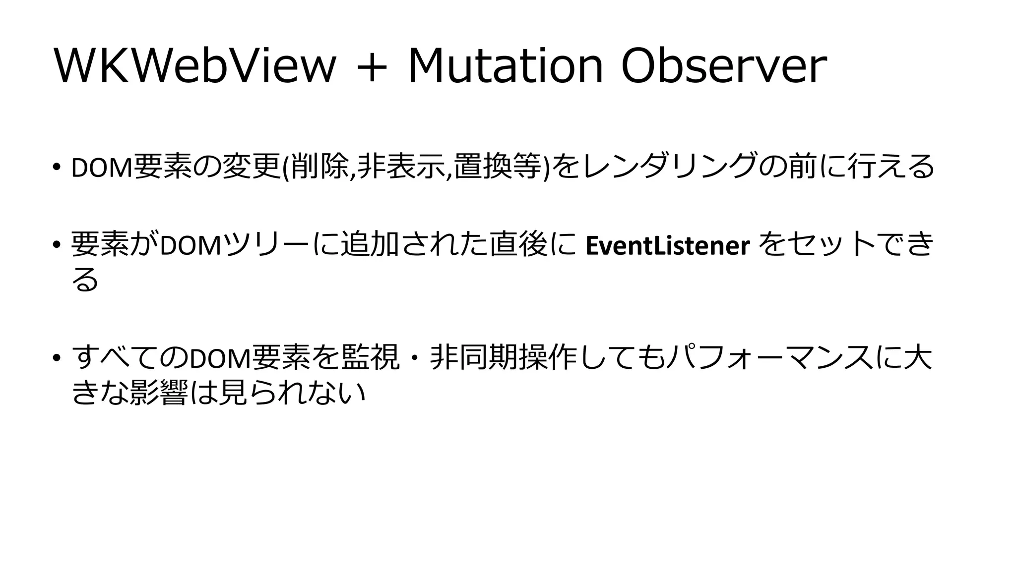 WKWebView + Mutation Observer
• DOM要素の変更(削除,非表示,置換等)をレンダリングの前に行える
• 要素がDOMツリーに追加された直後に EventListener をセットでき
る
• すべてのDOM要素を監視・非同期操作してもパフォーマンスに大
きな影響は見られない
 
