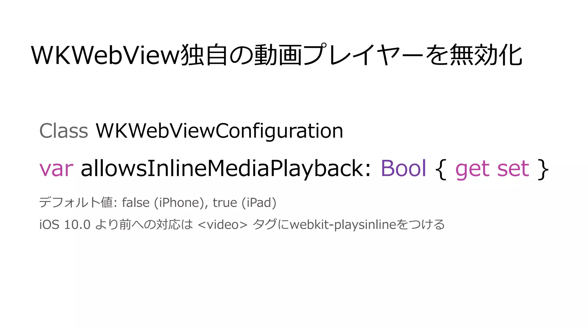 Class WKWebViewConfiguration
var allowsInlineMediaPlayback: Bool { get set }
デフォルト値: false (iPhone), true (iPad)
iOS 10.0 より前への対応は <video> タグにwebkit-playsinlineをつける
WKWebView独自の動画プレイヤーを無効化
 