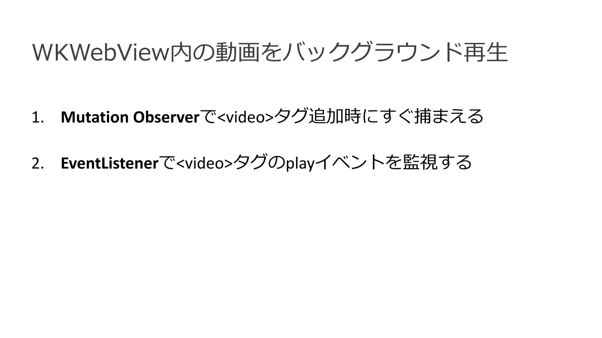 1. Mutation Observerで<video>タグ追加時にすぐ捕まえる
2. EventListenerで<video>タグのplayイベントを監視する
WKWebView内の動画をバックグラウンド再生
 