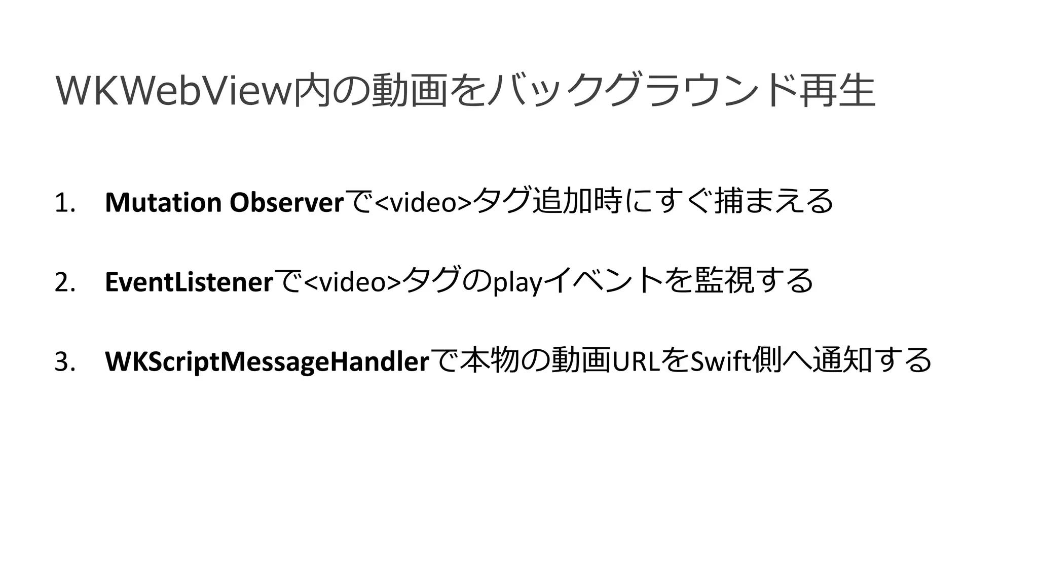 1. Mutation Observerで<video>タグ追加時にすぐ捕まえる
2. EventListenerで<video>タグのplayイベントを監視する
3. WKScriptMessageHandlerで本物の動画URLをSwift側へ通知する
WKWebView内の動画をバックグラウンド再生
 