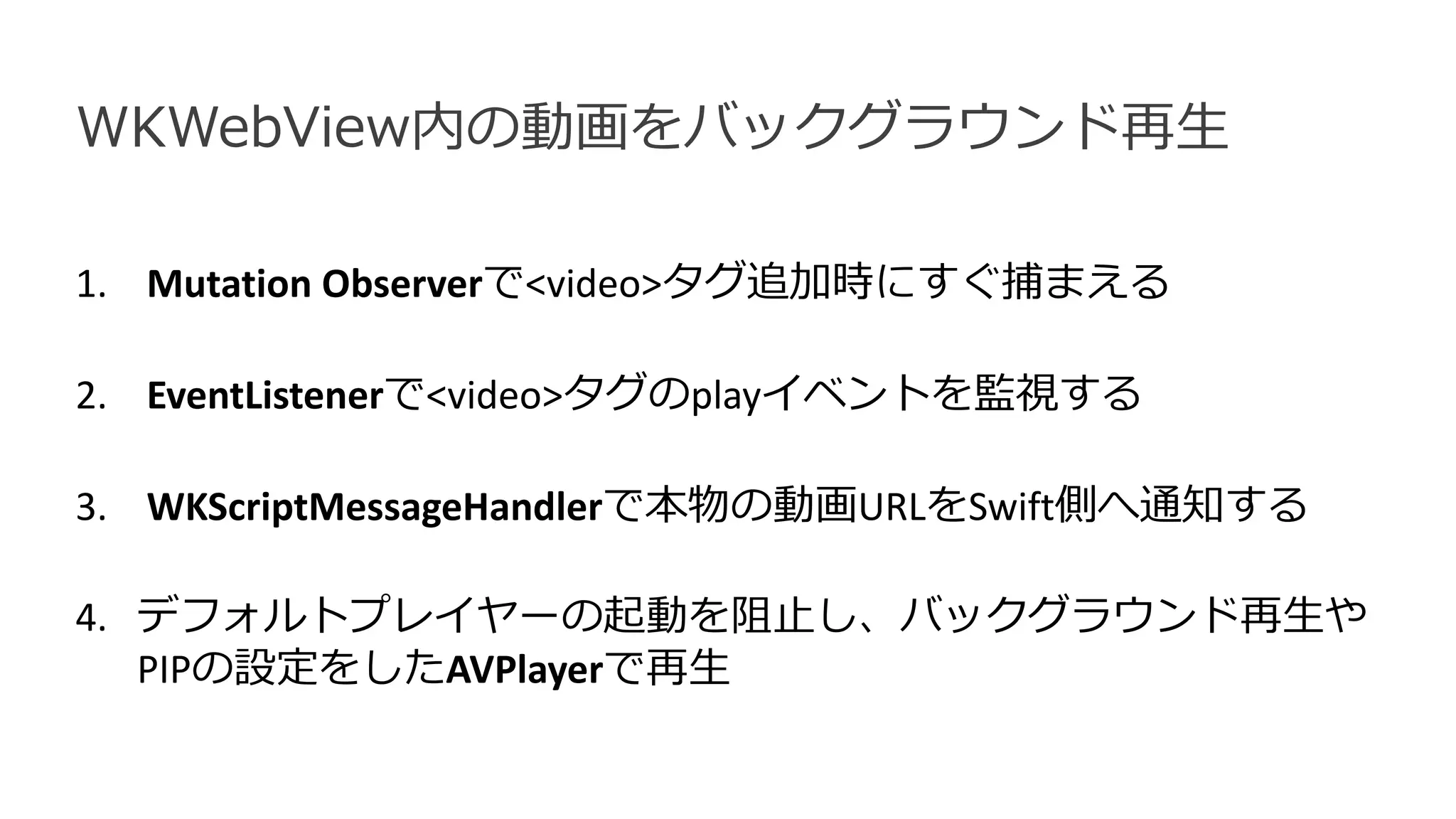 1. Mutation Observerで<video>タグ追加時にすぐ捕まえる
2. EventListenerで<video>タグのplayイベントを監視する
3. WKScriptMessageHandlerで本物の動画URLをSwift側へ通知する
4. デフォルトプレイヤーの起動を阻止し、バックグラウンド再生や
PIPの設定をしたAVPlayerで再生
WKWebView内の動画をバックグラウンド再生
 