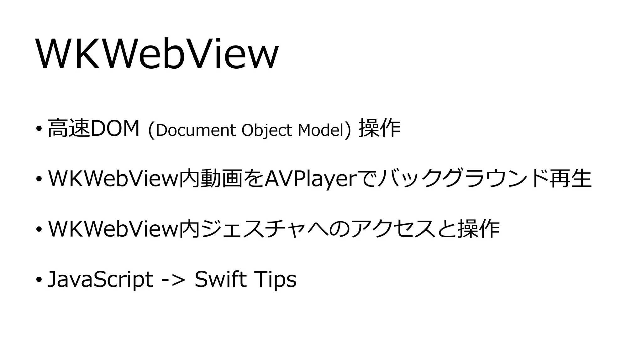 • 高速DOM (Document Object Model) 操作
• WKWebView内動画をAVPlayerでバックグラウンド再生
• WKWebView内ジェスチャへのアクセスと操作
• JavaScript -> Swift Tips
WKWebView
 