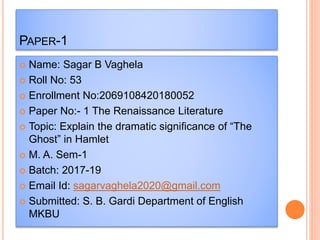 PAPER-1
 Name: Sagar B Vaghela
 Roll No: 53
 Enrollment No:2069108420180052
 Paper No:- 1 The Renaissance Literature
 Topic: Explain the dramatic significance of “The
Ghost” in Hamlet
 M. A. Sem-1
 Batch: 2017-19
 Email Id: sagarvaghela2020@gmail.com
 Submitted: S. B. Gardi Department of English
MKBU
 