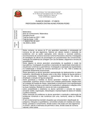 ESCOLA ESTADUAL “Prof.ª ADA CARIANI AVALONE”
Av. Dr. Marcos de Paula Raphael, Q-20, s/nº– Mary Dota
Fone/fax: (14)3239-2511 / Bauru/ SP
E-mail: e919019a@see.sp.gov.br
PLANO DE ENSINO – 5º ANO B
PROFESSORA ANDRÉA CRISTINA NUNES PEREIRA PEDRO
IDENTIFICAÇÃO
DA
DISCIPLINA
Matemática
Área do conhecimento: Matemática
Disciplina Anual
Total de Aulas em 2021: 1.600
Total de horas: 1.333
PERÍODO
DE
APLICAÇÃO
1º BIMESTRE DE 2021
De 08/02 a 30/04
EMENTA
Sobre números, os alunos do 5º ano aprendem expressão e comparação de
números de até seis algarismos, fluência em cálculo mental e resolução de
problemas com as quatro operações entre naturais e racionais positivos,
reconhecimento de números racionais na forma fracionária e decimal, investigação
de estratégias de cálculo de porcentagem por procedimentos não convencionais,
resolução de problemas de contagem com uso de tabelas, diagramas e árvores de
possibilidades.
Sobre álgebra os alunos aprendem propriedades da igualdade e noção de
equivalência, Investigação de padrões e expressão da regularidade observada em
sequências numéricas ou geométricas, Investigação e expressão de regularidades
na multiplicação e divisão de números decimais por 10, 100, 1000 e análise de
grandezas diretamente proporcionais.
Sobre geometria os alunos aprendem representação de deslocamentos no plano
cartesiano, Identificação de ângulos retos e não retos, Análise de figuras planas e
suas propriedades, Classificação e representação de figuras não planas e
Ampliação e redução de figuras poligonais.
Sobre grandezas e medidas os alunos aprendem medição de comprimento,
capacidade, superfície, tempo e massa com unidades padronizadas, relação entre
as unidades de medida de massa, capacidade e comprimento e sua representação
decimal, Cálculo de área e perímetro em quadrados e retângulos e relações entre
as duas medições, Medição do volume de cubo e paralelepípedo.
sobre probabilidade e estatística os alunos aprendem o conceito de espaço
amostral, Coleta, organização, interpretação e representação de dados em tabelas
e gráficos diversos.
Sobre resolução de problemas os alunos aprendem a resolução e elaboração de
problemas numéricos e não numéricos com uma, nenhuma, várias ou infinitas
soluções.
5º ano fundamental traz também situações que compreendem classificação de
polígonos, triângulos e quadriláteros, conversões simples em medidas de massa,
tempo, grandeza e comprimento, divisão exata e não exata com dois algarismos
no divisor, cálculo e estimativa de perímetro e área, divisão exata de números
naturais, entre outras.
 