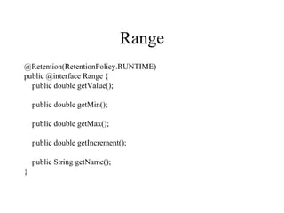 Range
@Retention(RetentionPolicy.RUNTIME)
public @interface Range {
public double getValue();
public double getMin();
public double getMax();
public double getIncrement();
public String getName();
}
 