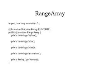 RangeArray
import java.lang.annotation.*;
@Retention(RetentionPolicy.RUNTIME)
public @interface RangeArray {
public double getValue();
public double getMin();
public double getMax();
public double getIncrement();
public String []getNames();
}
 