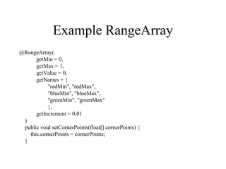 Example RangeArray
@RangeArray(
getMin = 0,
getMax = 1,
getValue = 0,
getNames = {
"redMin", "redMax",
"blueMin", "blueMax",
"greenMin", "greenMax"
},
getIncrement = 0.01
)
public void setCornerPoints(float[] cornerPoints) {
this.cornerPoints = cornerPoints;
}
 