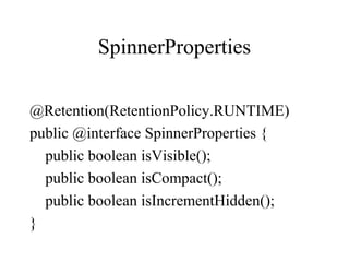 SpinnerProperties
@Retention(RetentionPolicy.RUNTIME)
public @interface SpinnerProperties {
public boolean isVisible();
public boolean isCompact();
public boolean isIncrementHidden();
}
 