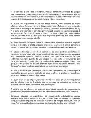 1 - O acreditar e a fé 3 são sentimentos, mas não sentimentos oriundos de qualquer
fator ou ente (s) sobrenatural (is) e sim próprio da evolução do nosso sistema nervoso,
especificamente do nosso cérebro. Eles como todos os outros sentimentos e emoções
serviram à Evolução para que a espécie humana não se extinguisse.
2 - Existe uma capacidade natural, que nasce conosco, onde, conforme os valores
religiosos vão se formando na mente das pessoas,4 pela influência do meio social, elas
direcionam suas energias ao (s) ente (s) divino (s) e crenças aprendidas junto a ele (s).
A fé seria uma extensão do acreditar: primeiro você acredita nos valores religiosos. É
um sentimento. Depois você passa a, dizendo de forma prática, dar crédito, confiar,
orar por um ente divino ou mais (se a sua religião for politeísta), orar pelos poderes
associados a essas crenças, etc. (5)
3 - Neste momento você pode passar a se sentir bem, aliviado de sintomas negativos
como, por exemplo, a tensão, angústia, ansiedade, sendo que a prática constante e
intensa pode curar até depressões ou muitos outros estados emocionais negativos.
4 - Esses sentimentos são devidos à estimulação de áreas cerebrais específicas que
introduzem em seu corpo e/ou no seu próprio cérebro, neurotransmissores, hormônios,
e/ou substâncias químicas diversas fazendo com que você melhore de seus
problemas. Exemplo: quando de uma oração você não está se comunicando com
Deus, não está em contato com o sobrenatural de nenhuma espécie. Você, como
qualquer outra pessoa de religião diferente, com valores religiosos diferentes, está
"forçando" as áreas cerebrais responsáveis por sentimentos e emoções.
5 - Mas qualquer terapia, psicológica junto ou não à psiquiátrica, ou outra qualquer, e
meditações, podem também estimular os seus neurônios a produzirem substâncias
químicas a melhorar a sua condição mental.
6 - Quero dizer que as religiões, terapias e meditações estão em um mesmo patamar,
não de eficácia, mas de finalidade para as pessoas se religarem ao mundo, se
ajustarem às suas vidas, controlarem as suas emoções.
É evidente que as religiões, por terem os seus valores passados às pessoas desde
quando crianças poderão ser mais eficazes, inclusive em um número maior de casos.
Considero clássicas as experiências do neurocientista estadunidense Andrew
Newberg, onde freiras cristãs e monges budistas foram submetidos a tomógrafos
computadorizados enquanto as primeiras rezavam e os monges meditavam. Veja um
trecho 6 do texto publicado em uma revista de divulgação científica aqui no Brasil:
 