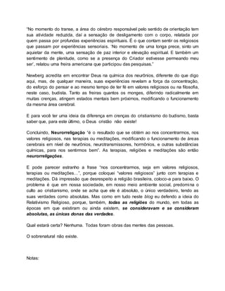 “No momento do transe, a área do cérebro responsável pelo sentido de orientação tem
sua atividade reduzida, daí a sensação de desligamento com o corpo, relatada por
quem passa por profundas experiências espirituais. É o que contam sentir os religiosos
que passam por experiências sensoriais. ‘No momento de uma longa prece, sinto um
aquietar da mente, uma sensação de paz interior e elevação espiritual. E também um
sentimento de plenitude, como se a presença do Criador estivesse permeando meu
ser’, relatou uma freira americana que participou das pesquisas.”
Newberg acredita em encontrar Deus na química dos neurônios, diferente do que digo
aqui, mas, de qualquer maneira, suas experiências revelam a força da concentração,
do esforço do pensar e ao mesmo tempo de ter fé em valores religiosos ou na filosofia,
neste caso, budista. Tanto as freiras quantos os monges, diferindo radicalmente em
muitas crenças, atingem estados mentais bem próximos, modificando o funcionamento
da mesma área cerebral.
E para você ter uma ideia da diferença em crenças do cristianismo do budismo, basta
saber que, para este último, o Deus cristão não existe!
Concluindo, Neurorreligação “é o resultado que se obtém ao nos concentrarmos, nos
valores religiosos, nas terapias ou meditações, modificando o funcionamento de áreas
cerebrais em nível de neurônios, neurotransmissores, hormônios, e outras substâncias
químicas, para nos sentirmos bem”. As terapias, religiões e meditações são então
neurorreligações.
E pode parecer estranho a frase “nos concentrarmos, seja em valores religiosos,
terapias ou meditações…”, porque coloquei “valores religiosos” junto com terapias e
meditações. Dá impressão que desrespeito a religião brasileira, coloco-a para baixo. O
problema é que em nossa sociedade, em nosso meio ambiente social, predomina o
culto ao cristianismo, onde se acha que ele é absoluto, o único verdadeiro, tendo as
suas verdades como absolutas. Mas como em tudo neste blog eu defendo a ideia do
Relativismo Religioso, porque, também, todas as religiões do mundo, em todas as
épocas em que existiram ou ainda existem, se consideravam e se consideram
absolutas, as únicas donas das verdades.
Qual estará certa? Nenhuma. Todas foram obras das mentes das pessoas.
O sobrenatural não existe.
Notas:
 