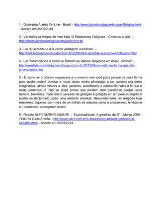 1 - Dicionário Aurélio On Line - Brasil - http://www.dicionariodoaurelio.com/Religiao.html
- Acesso em 25/05/2014
2 - Ver todos os artigos do meu blog “O Relativismo Religioso - Como eu o vejo” -
http://orelativismodasreligioes.blogspot.com.br
3 - Ler “O acreditar e a fé como vantagens evolutivas” -
http://finalizacaoargos.blogspot.com.br/2008/02/o-acreditar-e-f-como-vantagens.html
4 - Ler "Neurociência e como se formam os valores religiosos em nosso cérebro" -
http://orelativismodasreligioes.blogspot.com.br/2013/06/um-valor-se-forma-quando-
uma-ou-mais.html
5 - É como se o cérebro enganasse a si mesmo mas você pode pensar de outra forma
pois senão poderá duvidar e muito desta minha afirmação: o ser humano cria entes
imaginários, atribui valores a eles, poderes, acreditando e colocando neles a fé que é
muito poderosa. E não se pode provar que existem nem questionar porque seria
heresia, blasfêmia. Tudo isto é passado de geração à geração em um povo ou região e
acaba sendo tomado como uma verdade absoluta. Resumidamente, as religiões hoje
existentes, algumas com mais de um bilhão de adeptos como o cristianismo, hinduísmo
e o islamismo, começaram assim.
6 - Revista SUPERINTERESSANTE - “Espiritualidade: A genética da fé” - Março 2006 -
Texto de Carla Aranha - http://super.abril.com.br/cultura/espiritualidade-genetica-fe-
446288.shtml - Acesso em 25/05/2014
 