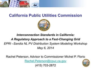California Public Utilities Commission
Interconnection Standards in California:
A Regulatory Approach to a Fast-Changing Grid
EPRI –Sandia NL PV Distribution System Modeling Workshop
May 6, 2014
Rachel Peterson, Advisor to Commissioner Michel P. Florio
Rachel.Peterson@cpuc.ca.gov
(415) 703-2872
 
