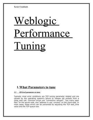 Xavier Cosultants
Weblogic
Performance
Tuning
1.What Parameters to tune
1.1 OS level parameters to tune
Typically most error conditions are TCP tuning parameter related and are
caused by the operating system’s failure to release old sockets from a
close_wait call. Common errors are “connection refused”, “too many open
files” on the server-side, and “address in use: connect” on the client-side. In
most cases, these errors can be prevented by adjusting the TCP wait_time
value and the TCP queue size.
 