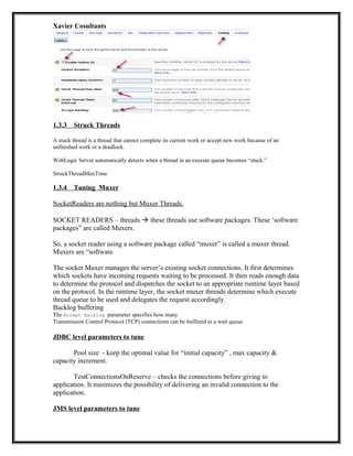 Xavier Cosultants
1.3.3 Struck Threads
A stuck thread is a thread that cannot complete its current work or accept new work because of an
unfinished work or a deadlock.
WebLogic Server automatically detects when a thread in an execute queue becomes “stuck.”
StruckThreadMaxTime
1.3.4 Tuning Muxer
SocketReaders are nothing but Muxer Threads.
SOCKET READERS – threads  these threads use software packages. These ‘software
packages” are called Muxers.
So, a socket reader using a software package called “muxer” is called a muxer thread.
Muxers are “software
The socket Muxer manages the server’s existing socket connections. It first determines
which sockets have incoming requests waiting to be processed. It then reads enough data
to determine the protocol and dispatches the socket to an appropriate runtime layer based
on the protocol. In the runtime layer, the socket muxer threads determine which execute
thread queue to be used and delegates the request accordingly.
Backlog buffering
The Accept Backlog parameter specifies how many
Transmission Control Protocol (TCP) connections can be buffered in a wait queue
JDBC level parameters to tune
Pool size - keep the optimal value for “initial capacity” , max capacity &
capacity increment.
TestConnectionsOnReserve – checks the connections before giving to
application. It minimizes the possibility of delivering an invalid connection to the
application.
JMS level parameters to tune
 