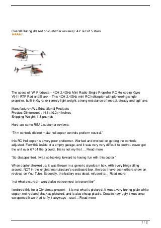 Overall Rating (based on customer reviews): 4.2 out of 5 stars




The specs of ‘Wl Products – 4CH 2.4GHz Mini Radio Single Propeller RC Helicopter Gyro
V911 RTF Red and Black – This 4CH 2.4GHz mini RC helicopter with pioneering single
propeller, built-in Gyro, extremely light weight, strong resistance of impact, steady and agil’ are:

Manufacturer: WL Educational Products
Product Dimensions: 14.6×10.2×4 inches
Shipping Weight: 1.8 pounds

Here are some REAL customer reviews:

“Trim controls did not make helicopter controls preform neutral.”

this RC Helicopter is a very poor preformer. Worked and worked on getting the controls
adjusted. Flew this inside of a empty garage, and it was very very difficult to control. never got
the unit over 6? off the ground. this is not my first … Read more

“So disappointed, I was so looking forward to having fun with this copter”

When copter showed up, it was thrown in a generic styrofoam box, with everything rolling
around, NOT in the original manufacture’s cardboard box, the box I have seen others show on
reviews on You Tube. Secondly, the battery was dead, refused to… Read more

“not what pictured – would also not connect to transmitter”

I ordered this for a Christmas present – it is not what is pictured. It was a very boring plain white
copter, not red and black as pictured, and is also cheap plastic. Despite how ugly it was once
we opened it we tried to fly it anyways – usel… Read more




                                                                                               1/2
 
