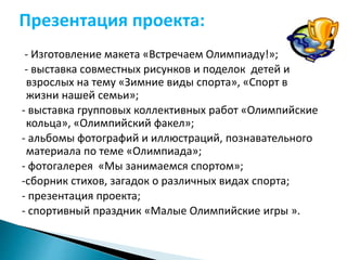 Презентация проекта: 
- Изготовление макета «Встречаем Олимпиаду!»; 
- выставка совместных рисунков и поделок детей и 
взрослых на тему «Зимние виды спорта», «Спорт в 
жизни нашей семьи»; 
- выставка групповых коллективных работ «Олимпийские 
кольца», «Олимпийский факел»; 
- альбомы фотографий и иллюстраций, познавательного 
материала по теме «Олимпиада»; 
- фотогалерея «Мы занимаемся спортом»; 
-сборник стихов, загадок о различных видах спорта; 
- презентация проекта; 
- спортивный праздник «Малые Олимпийские игры ». 
 